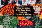 What to Make With Your Haul from the Farmer’s Market
